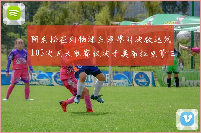 阿利松在利物浦生涯零封次数达到103次五大联赛仅次于奥布拉克等三人
