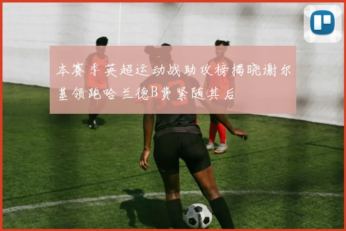 本赛季英超运动战助攻榜揭晓谢尔基领跑哈兰德B费紧随其后