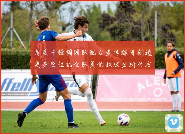 乌度卡强调团队配合多传球可创造更多空位机会队员们积极分析对方防守策略