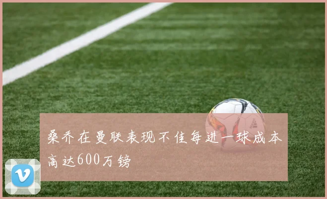 桑乔在曼联表现不佳每进一球成本高达600万镑