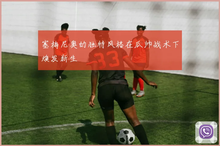 塞梅尼奥的独特风格在瓜帅战术下焕发新生