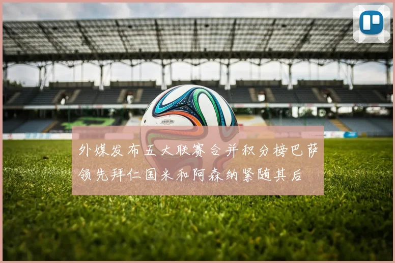 外媒发布五大联赛合并积分榜巴萨领先拜仁国米和阿森纳紧随其后