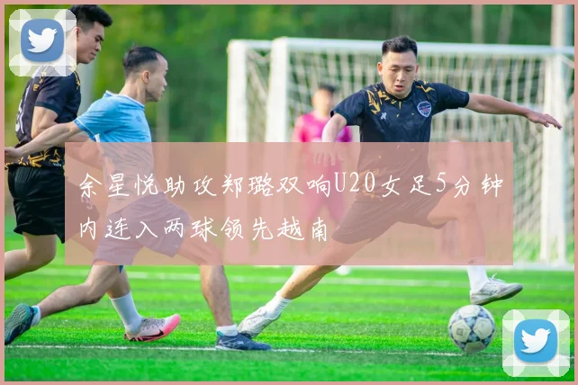 余星悦助攻郑璐双响U20女足5分钟内连入两球领先越南