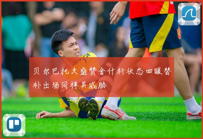 贝尔巴托夫盛赞舍什科状态回暖替补出场同样具威胁